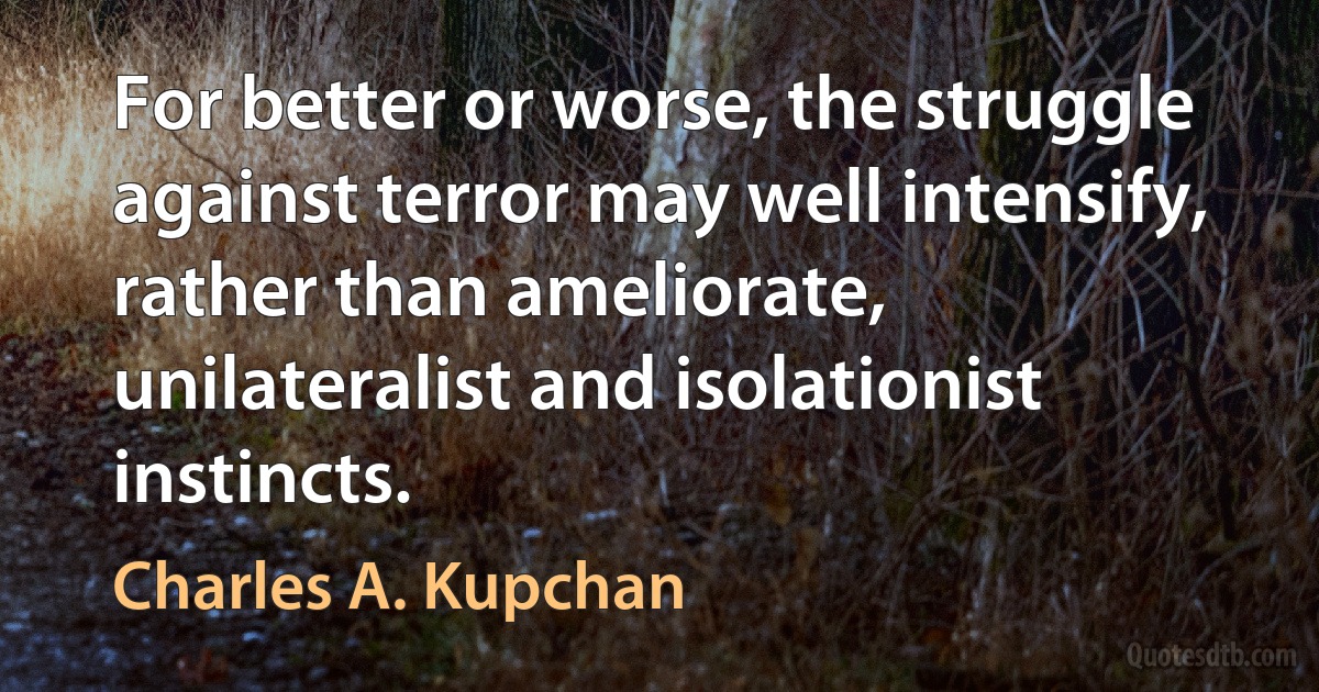 For better or worse, the struggle against terror may well intensify, rather than ameliorate, unilateralist and isolationist instincts. (Charles A. Kupchan)