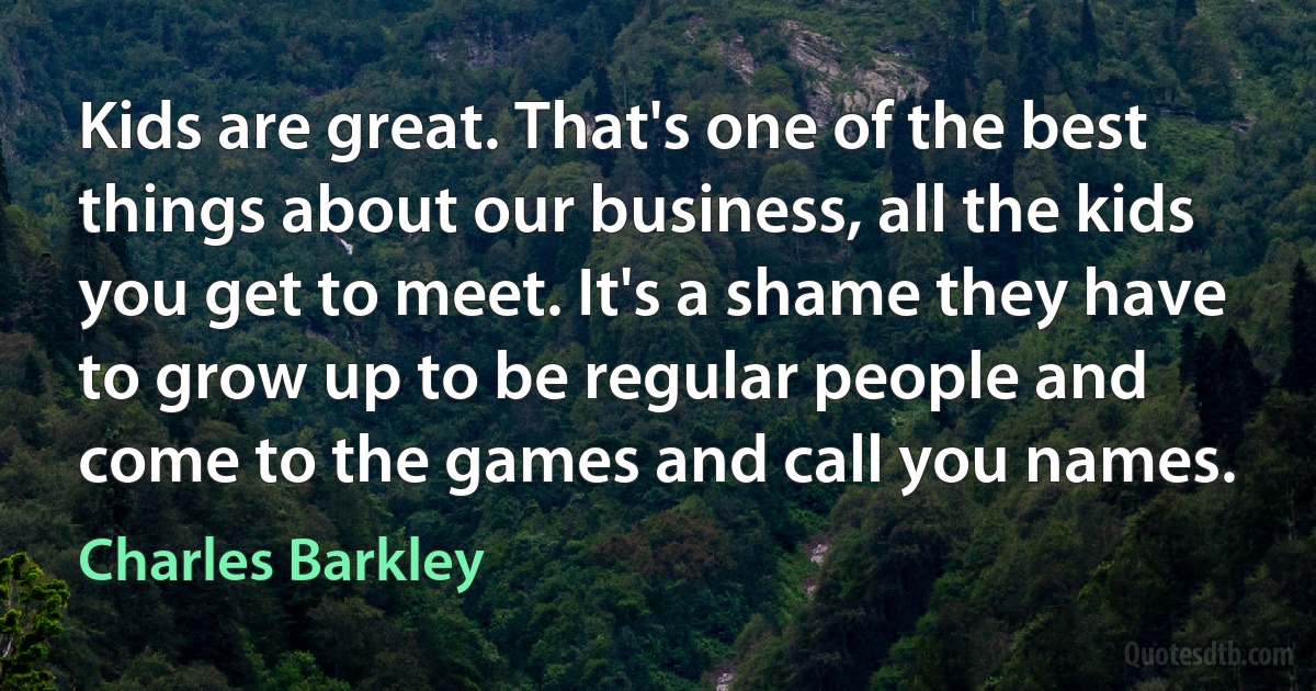 Kids are great. That's one of the best things about our business, all the kids you get to meet. It's a shame they have to grow up to be regular people and come to the games and call you names. (Charles Barkley)