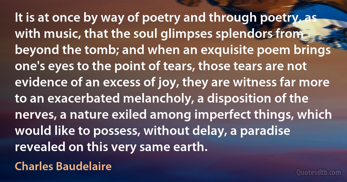 It is at once by way of poetry and through poetry, as with music, that the soul glimpses splendors from beyond the tomb; and when an exquisite poem brings one's eyes to the point of tears, those tears are not evidence of an excess of joy, they are witness far more to an exacerbated melancholy, a disposition of the nerves, a nature exiled among imperfect things, which would like to possess, without delay, a paradise revealed on this very same earth. (Charles Baudelaire)