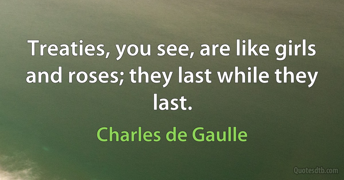 Treaties, you see, are like girls and roses; they last while they last. (Charles de Gaulle)