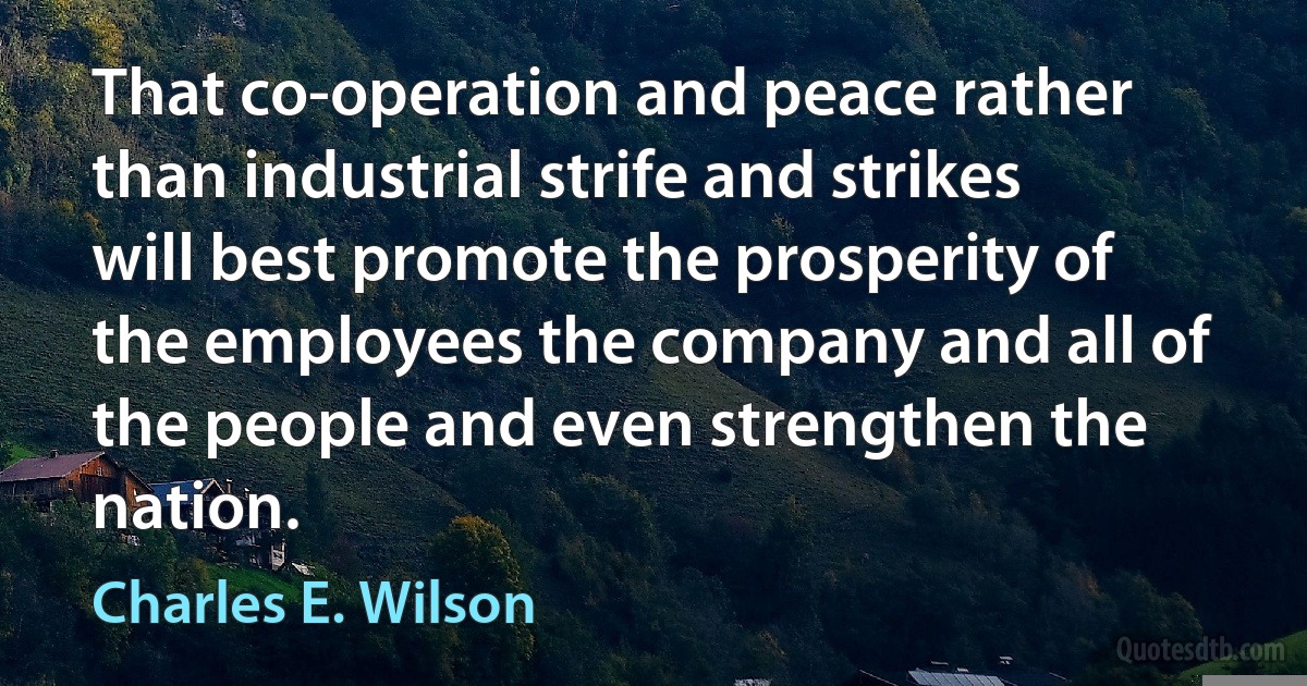 That co-operation and peace rather than industrial strife and strikes will best promote the prosperity of the employees the company and all of the people and even strengthen the nation. (Charles E. Wilson)