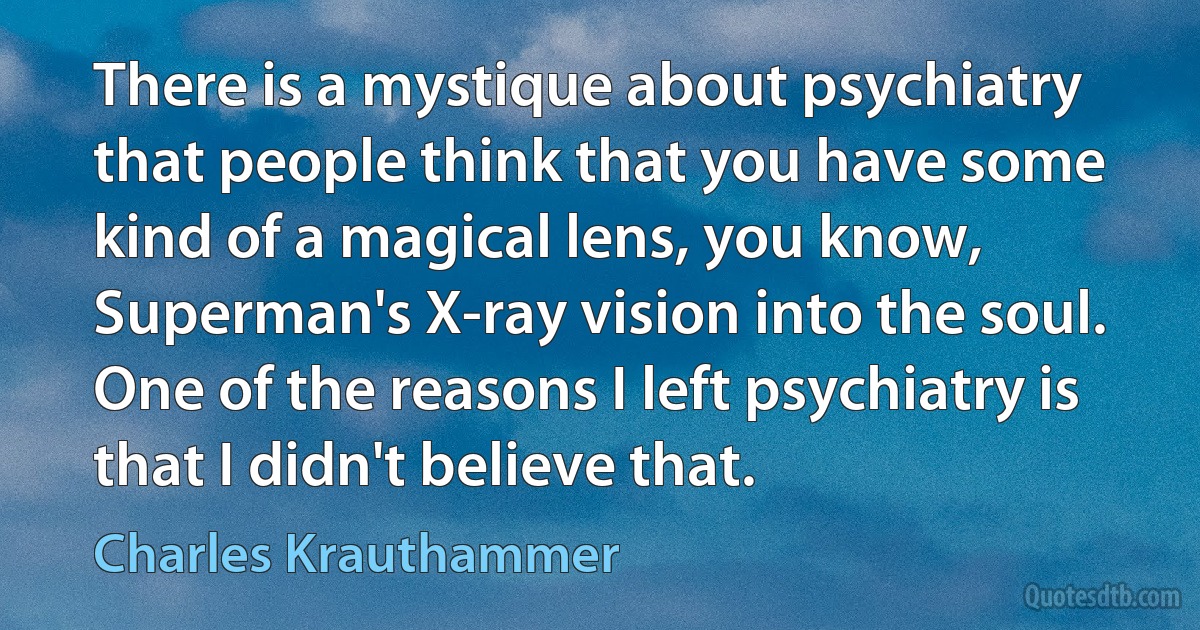 There is a mystique about psychiatry that people think that you have some kind of a magical lens, you know, Superman's X-ray vision into the soul. One of the reasons I left psychiatry is that I didn't believe that. (Charles Krauthammer)