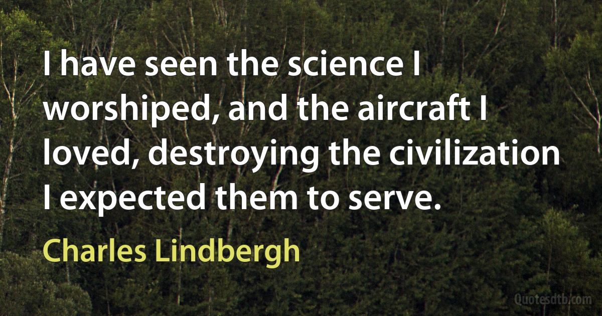 I have seen the science I worshiped, and the aircraft I loved, destroying the civilization I expected them to serve. (Charles Lindbergh)