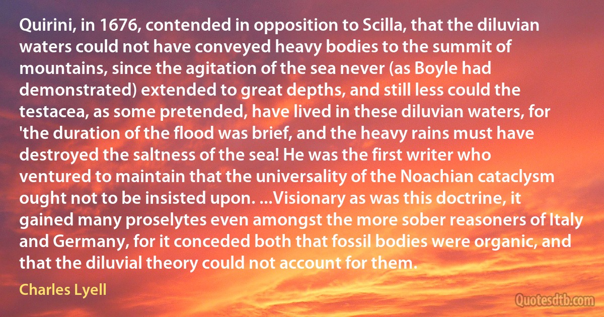 Quirini, in 1676, contended in opposition to Scilla, that the diluvian waters could not have conveyed heavy bodies to the summit of mountains, since the agitation of the sea never (as Boyle had demonstrated) extended to great depths, and still less could the testacea, as some pretended, have lived in these diluvian waters, for 'the duration of the flood was brief, and the heavy rains must have destroyed the saltness of the sea! He was the first writer who ventured to maintain that the universality of the Noachian cataclysm ought not to be insisted upon. ...Visionary as was this doctrine, it gained many proselytes even amongst the more sober reasoners of Italy and Germany, for it conceded both that fossil bodies were organic, and that the diluvial theory could not account for them. (Charles Lyell)