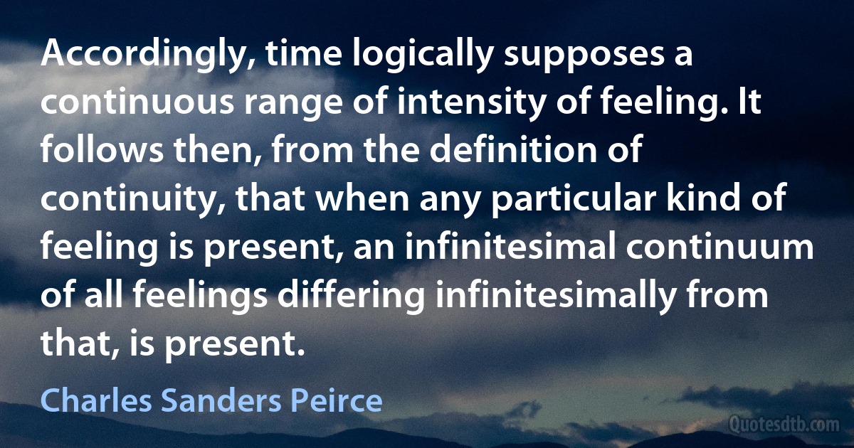 Accordingly, time logically supposes a continuous range of intensity of feeling. It follows then, from the definition of continuity, that when any particular kind of feeling is present, an infinitesimal continuum of all feelings differing infinitesimally from that, is present. (Charles Sanders Peirce)