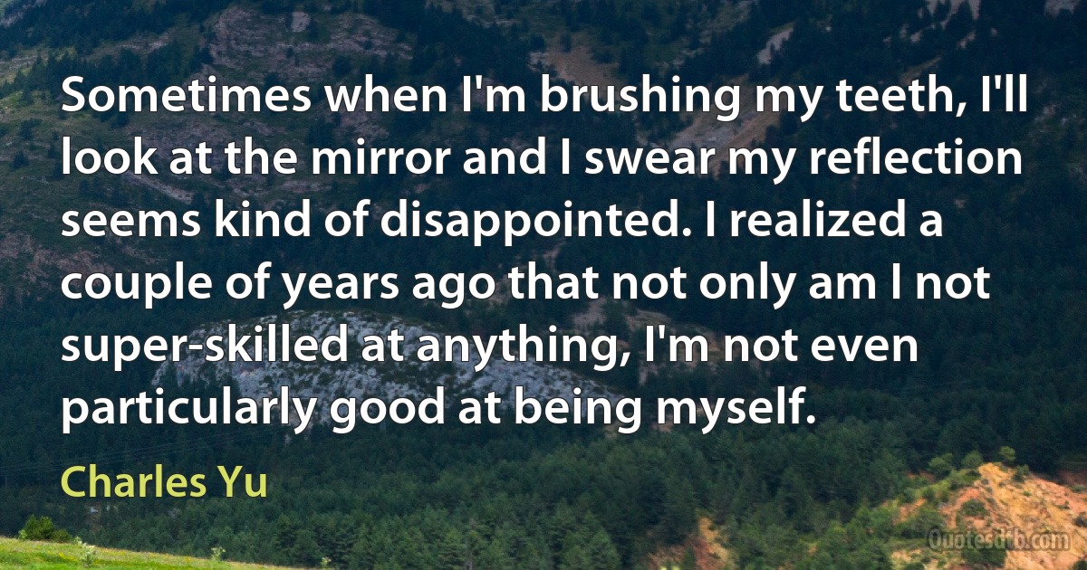 Sometimes when I'm brushing my teeth, I'll look at the mirror and I swear my reflection seems kind of disappointed. I realized a couple of years ago that not only am I not super-skilled at anything, I'm not even particularly good at being myself. (Charles Yu)