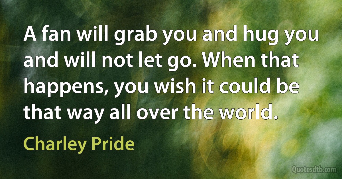 A fan will grab you and hug you and will not let go. When that happens, you wish it could be that way all over the world. (Charley Pride)