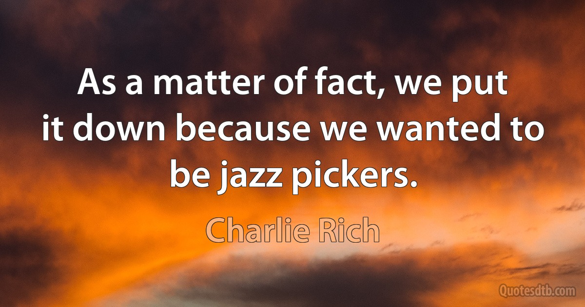 As a matter of fact, we put it down because we wanted to be jazz pickers. (Charlie Rich)