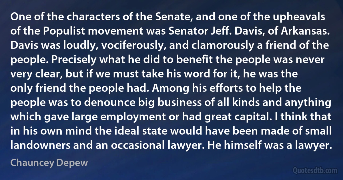 One of the characters of the Senate, and one of the upheavals of the Populist movement was Senator Jeff. Davis, of Arkansas. Davis was loudly, vociferously, and clamorously a friend of the people. Precisely what he did to benefit the people was never very clear, but if we must take his word for it, he was the only friend the people had. Among his efforts to help the people was to denounce big business of all kinds and anything which gave large employment or had great capital. I think that in his own mind the ideal state would have been made of small landowners and an occasional lawyer. He himself was a lawyer. (Chauncey Depew)