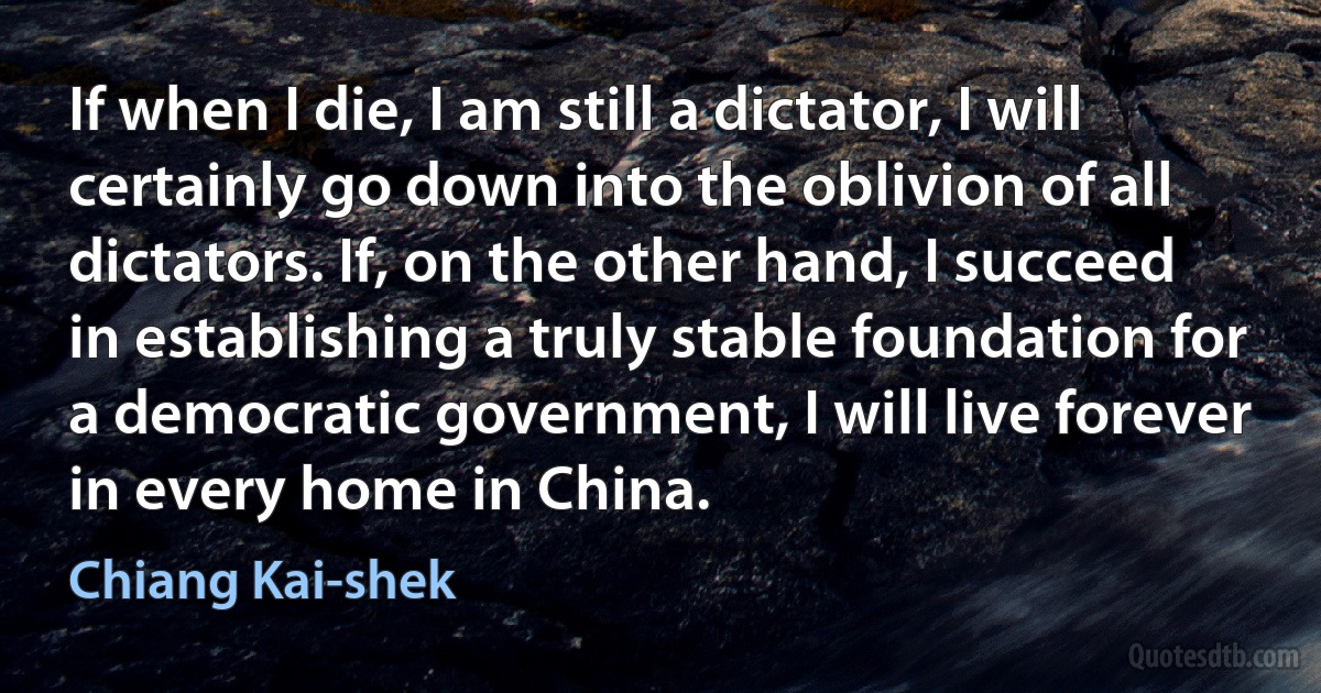 If when I die, I am still a dictator, I will certainly go down into the oblivion of all dictators. If, on the other hand, I succeed in establishing a truly stable foundation for a democratic government, I will live forever in every home in China. (Chiang Kai-shek)