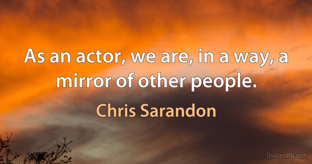 As an actor, we are, in a way, a mirror of other people. (Chris Sarandon)