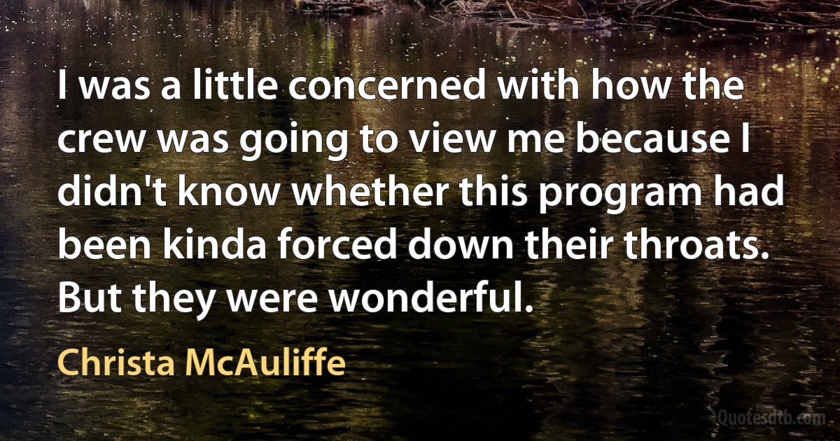 I was a little concerned with how the crew was going to view me because I didn't know whether this program had been kinda forced down their throats. But they were wonderful. (Christa McAuliffe)