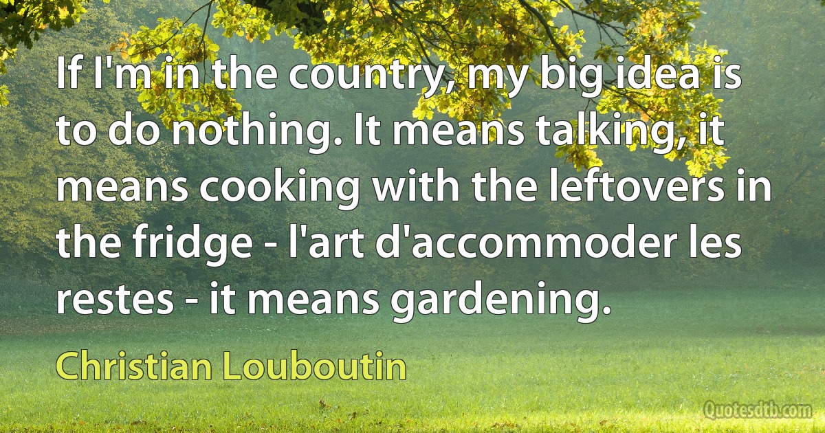 If I'm in the country, my big idea is to do nothing. It means talking, it means cooking with the leftovers in the fridge - l'art d'accommoder les restes - it means gardening. (Christian Louboutin)