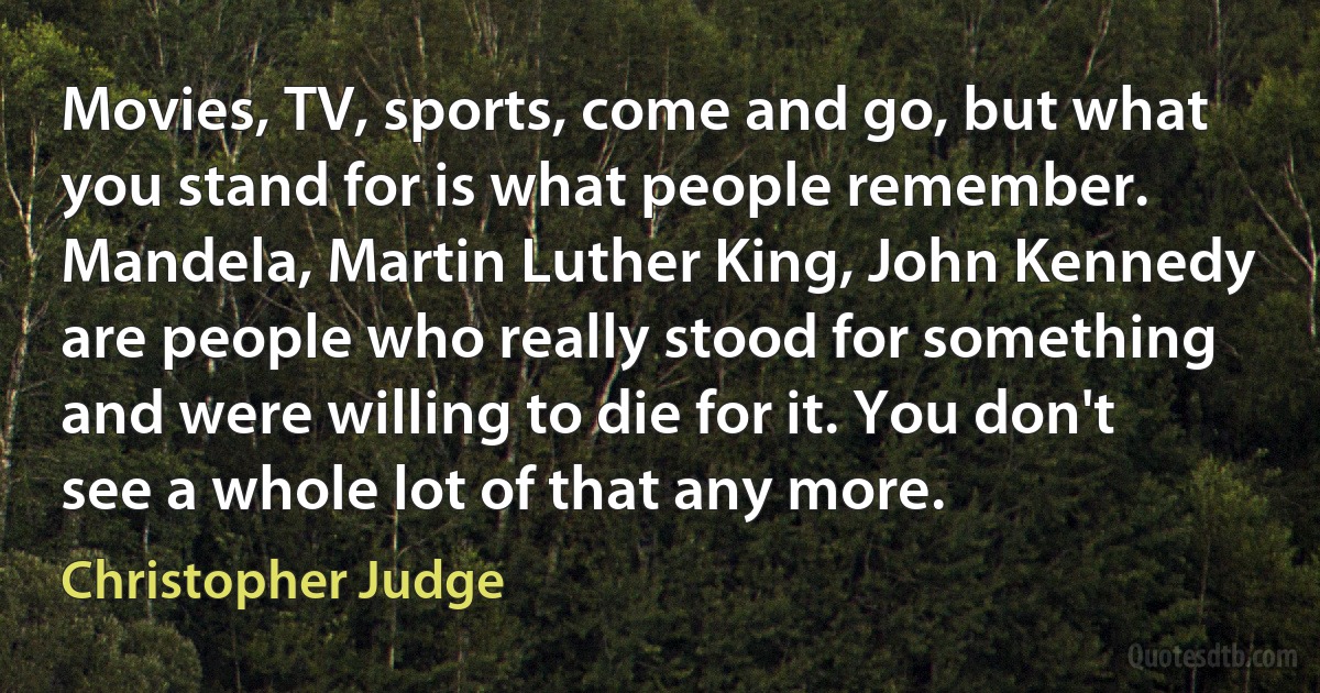 Movies, TV, sports, come and go, but what you stand for is what people remember. Mandela, Martin Luther King, John Kennedy are people who really stood for something and were willing to die for it. You don't see a whole lot of that any more. (Christopher Judge)