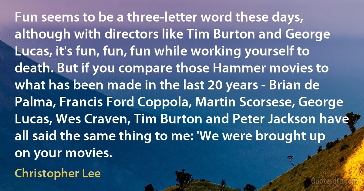 Fun seems to be a three-letter word these days, although with directors like Tim Burton and George Lucas, it's fun, fun, fun while working yourself to death. But if you compare those Hammer movies to what has been made in the last 20 years - Brian de Palma, Francis Ford Coppola, Martin Scorsese, George Lucas, Wes Craven, Tim Burton and Peter Jackson have all said the same thing to me: 'We were brought up on your movies. (Christopher Lee)