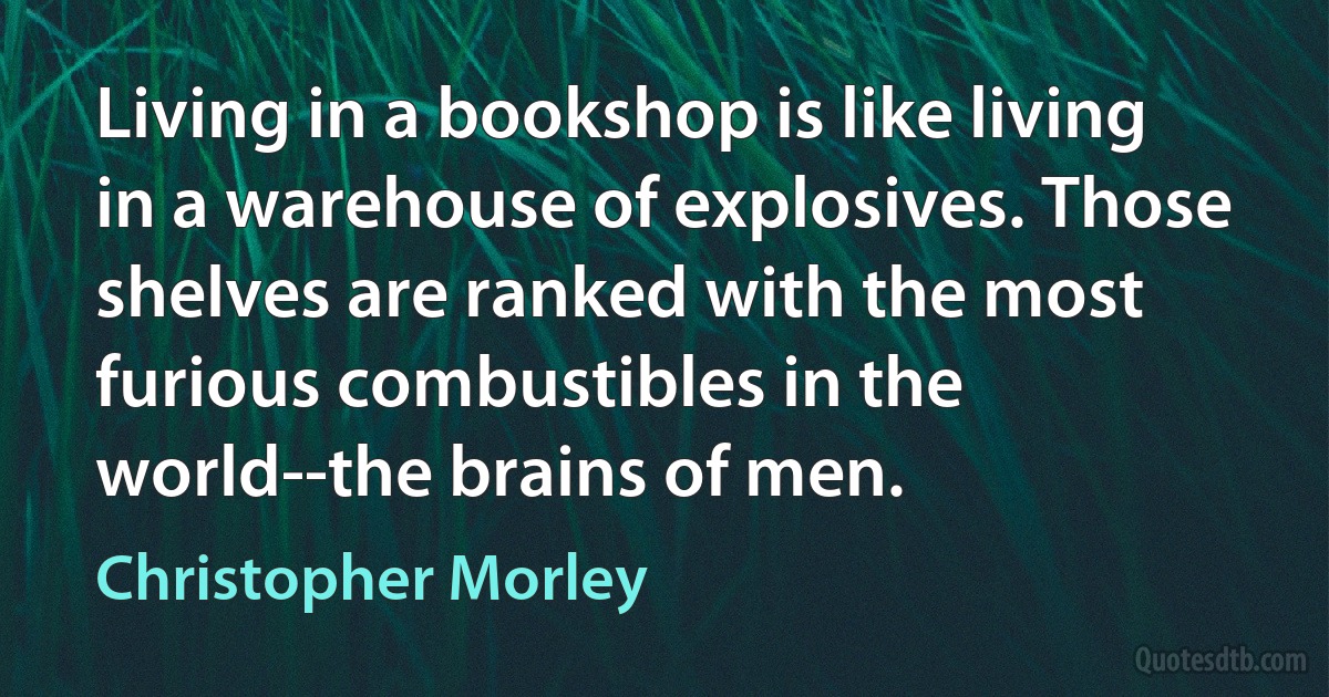 Living in a bookshop is like living in a warehouse of explosives. Those shelves are ranked with the most furious combustibles in the world--the brains of men. (Christopher Morley)