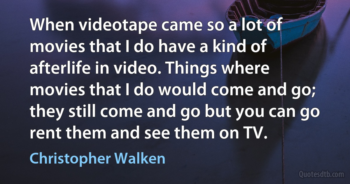 When videotape came so a lot of movies that I do have a kind of afterlife in video. Things where movies that I do would come and go; they still come and go but you can go rent them and see them on TV. (Christopher Walken)