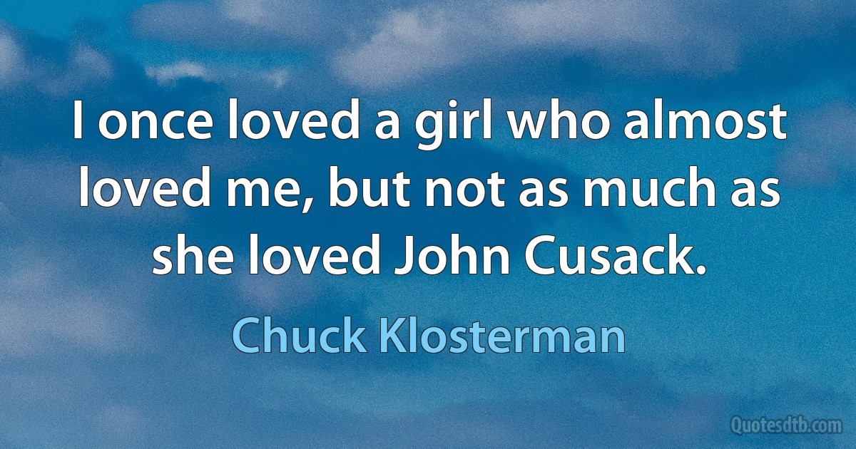 I once loved a girl who almost loved me, but not as much as she loved John Cusack. (Chuck Klosterman)