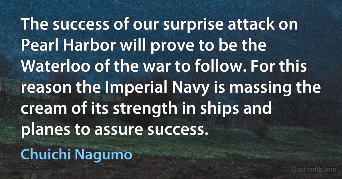 The success of our surprise attack on Pearl Harbor will prove to be the Waterloo of the war to follow. For this reason the Imperial Navy is massing the cream of its strength in ships and planes to assure success. (Chuichi Nagumo)