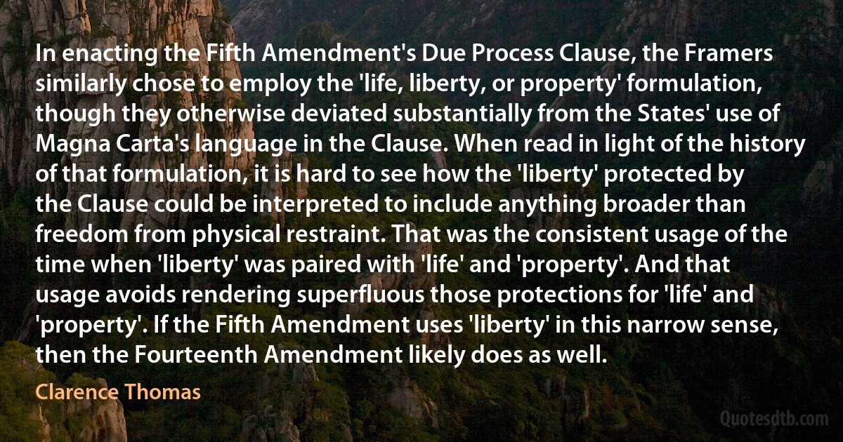 In enacting the Fifth Amendment's Due Process Clause, the Framers similarly chose to employ the 'life, liberty, or property' formulation, though they otherwise deviated substantially from the States' use of Magna Carta's language in the Clause. When read in light of the history of that formulation, it is hard to see how the 'liberty' protected by the Clause could be interpreted to include anything broader than freedom from physical restraint. That was the consistent usage of the time when 'liberty' was paired with 'life' and 'property'. And that usage avoids rendering superfluous those protections for 'life' and 'property'. If the Fifth Amendment uses 'liberty' in this narrow sense, then the Fourteenth Amendment likely does as well. (Clarence Thomas)