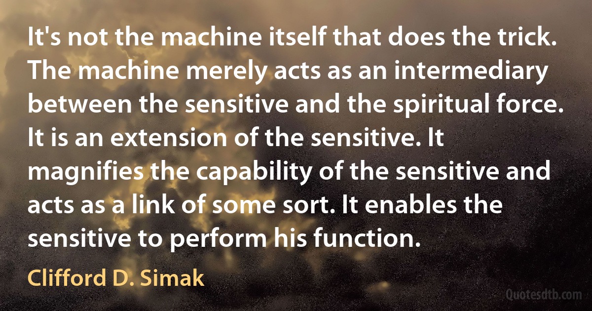 It's not the machine itself that does the trick. The machine merely acts as an intermediary between the sensitive and the spiritual force. It is an extension of the sensitive. It magnifies the capability of the sensitive and acts as a link of some sort. It enables the sensitive to perform his function. (Clifford D. Simak)