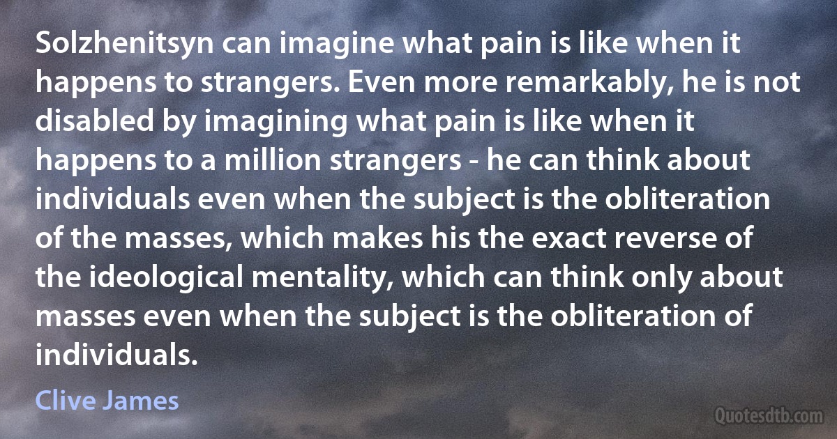 Solzhenitsyn can imagine what pain is like when it happens to strangers. Even more remarkably, he is not disabled by imagining what pain is like when it happens to a million strangers - he can think about individuals even when the subject is the obliteration of the masses, which makes his the exact reverse of the ideological mentality, which can think only about masses even when the subject is the obliteration of individuals. (Clive James)