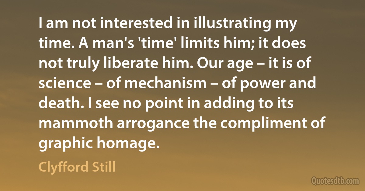 I am not interested in illustrating my time. A man's 'time' limits him; it does not truly liberate him. Our age – it is of science – of mechanism – of power and death. I see no point in adding to its mammoth arrogance the compliment of graphic homage. (Clyfford Still)