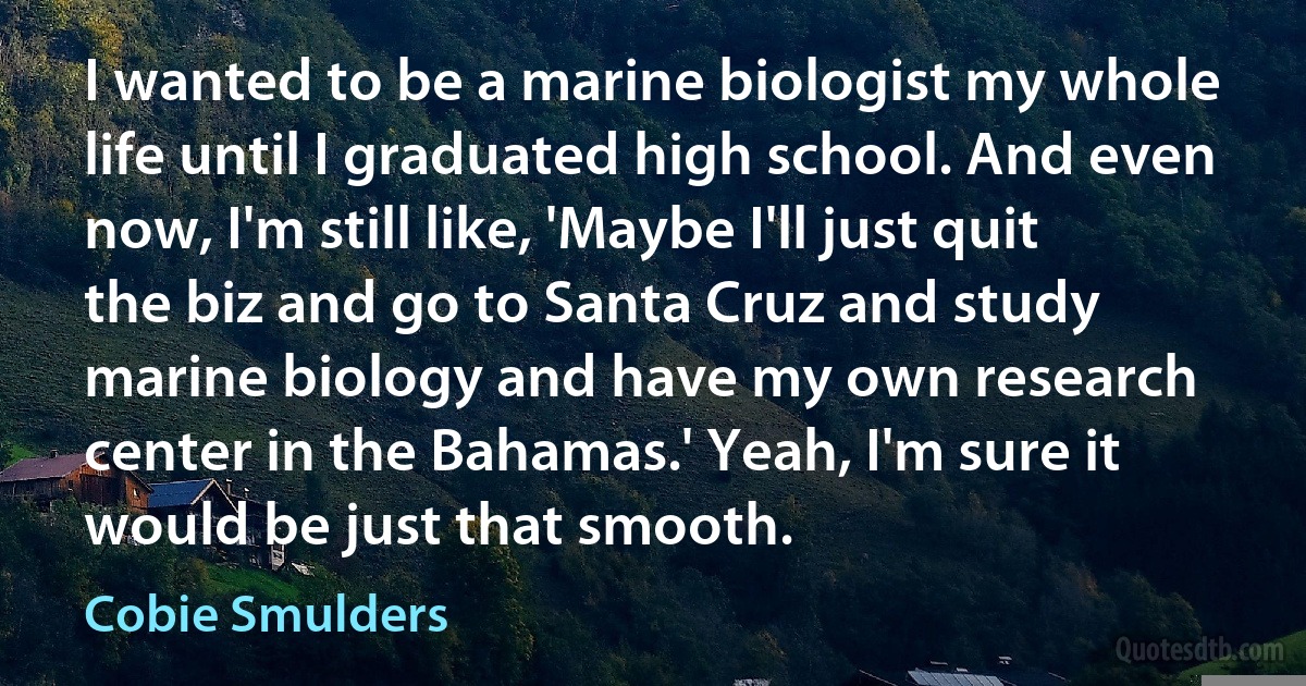 I wanted to be a marine biologist my whole life until I graduated high school. And even now, I'm still like, 'Maybe I'll just quit the biz and go to Santa Cruz and study marine biology and have my own research center in the Bahamas.' Yeah, I'm sure it would be just that smooth. (Cobie Smulders)