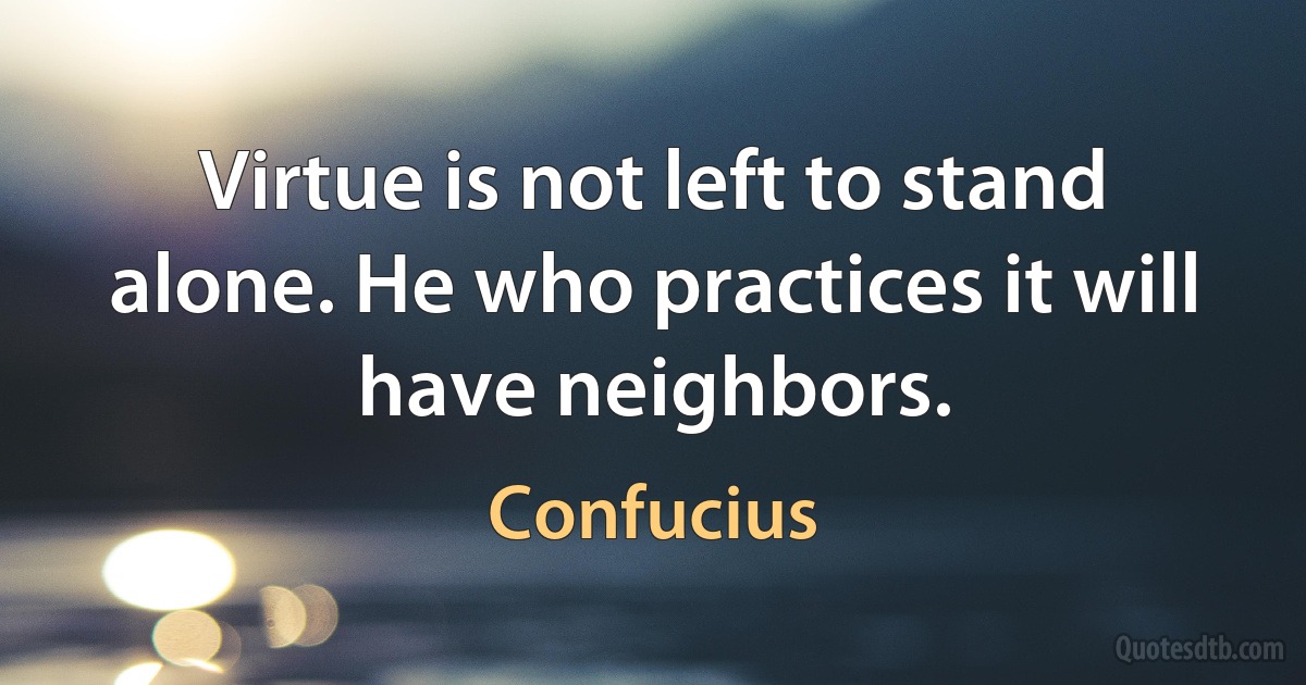 Virtue is not left to stand alone. He who practices it will have neighbors. (Confucius)