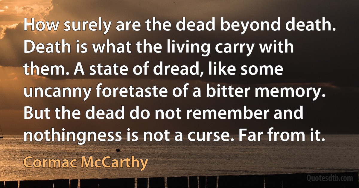 How surely are the dead beyond death. Death is what the living carry with them. A state of dread, like some uncanny foretaste of a bitter memory. But the dead do not remember and nothingness is not a curse. Far from it. (Cormac McCarthy)