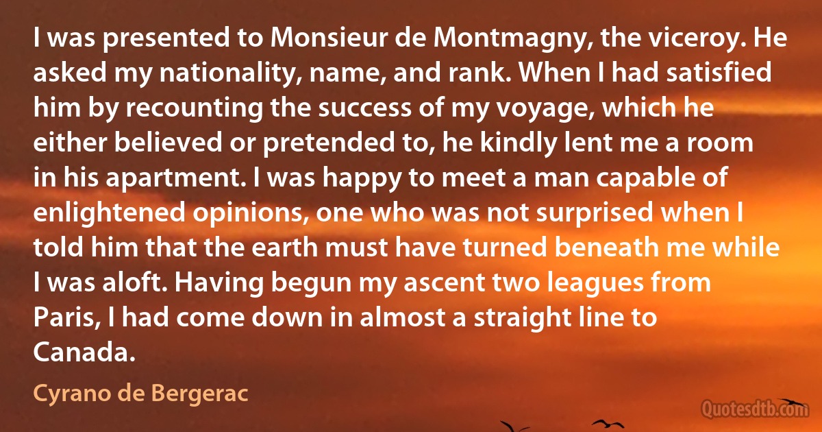 I was presented to Monsieur de Montmagny, the viceroy. He asked my nationality, name, and rank. When I had satisfied him by recounting the success of my voyage, which he either believed or pretended to, he kindly lent me a room in his apartment. I was happy to meet a man capable of enlightened opinions, one who was not surprised when I told him that the earth must have turned beneath me while I was aloft. Having begun my ascent two leagues from Paris, I had come down in almost a straight line to Canada. (Cyrano de Bergerac)