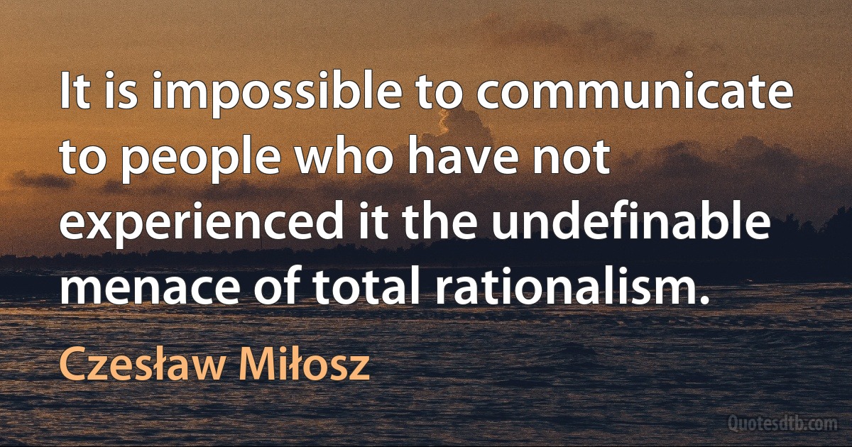 It is impossible to communicate to people who have not experienced it the undefinable menace of total rationalism. (Czesław Miłosz)