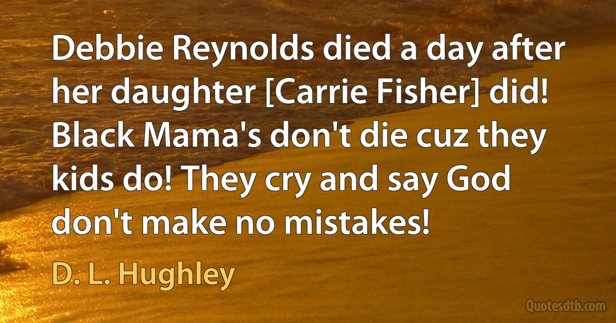 Debbie Reynolds died a day after her daughter [Carrie Fisher] did! Black Mama's don't die cuz they kids do! They cry and say God don't make no mistakes! (D. L. Hughley)