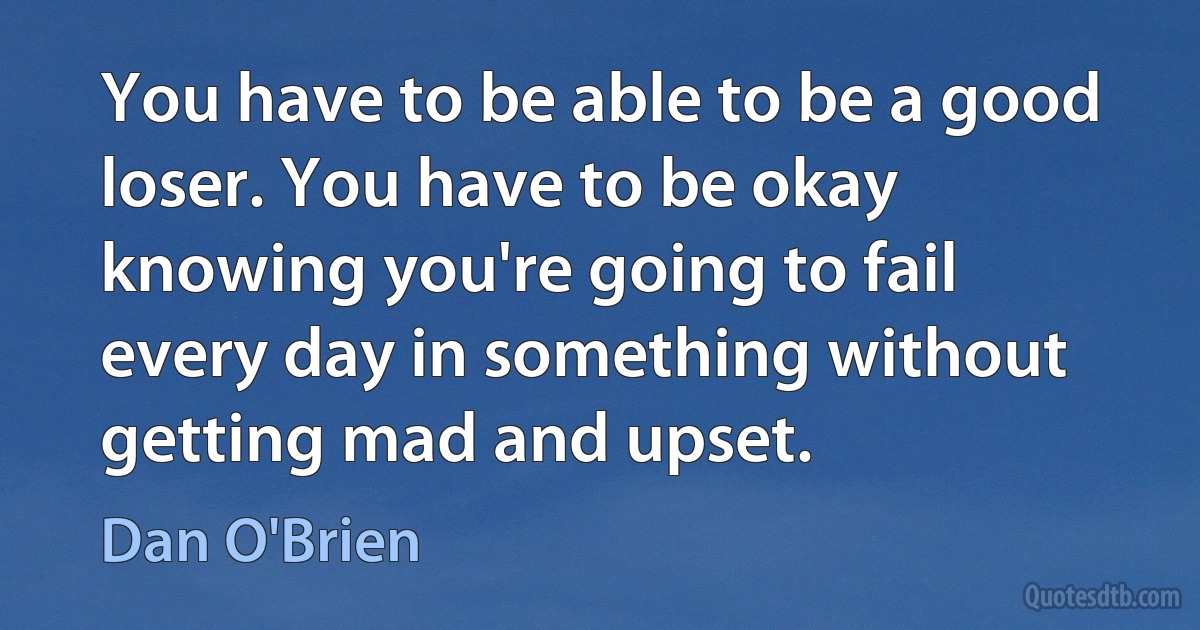 You have to be able to be a good loser. You have to be okay knowing you're going to fail every day in something without getting mad and upset. (Dan O'Brien)