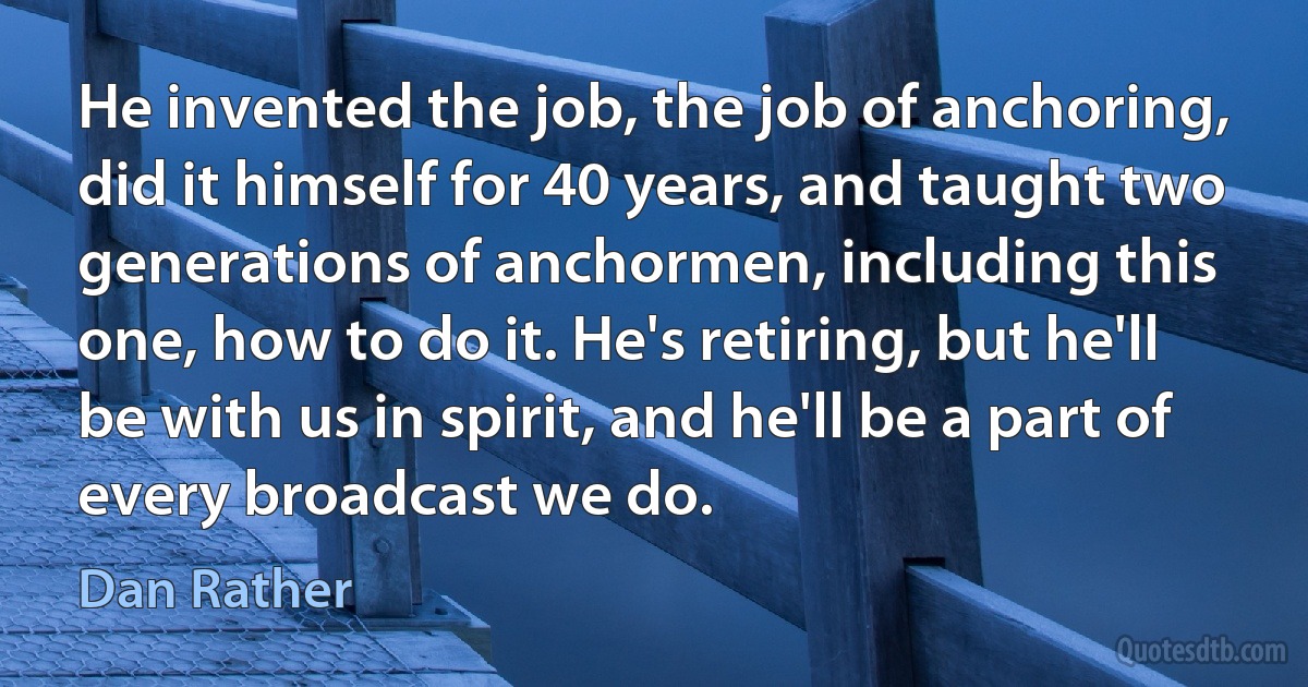 He invented the job, the job of anchoring, did it himself for 40 years, and taught two generations of anchormen, including this one, how to do it. He's retiring, but he'll be with us in spirit, and he'll be a part of every broadcast we do. (Dan Rather)