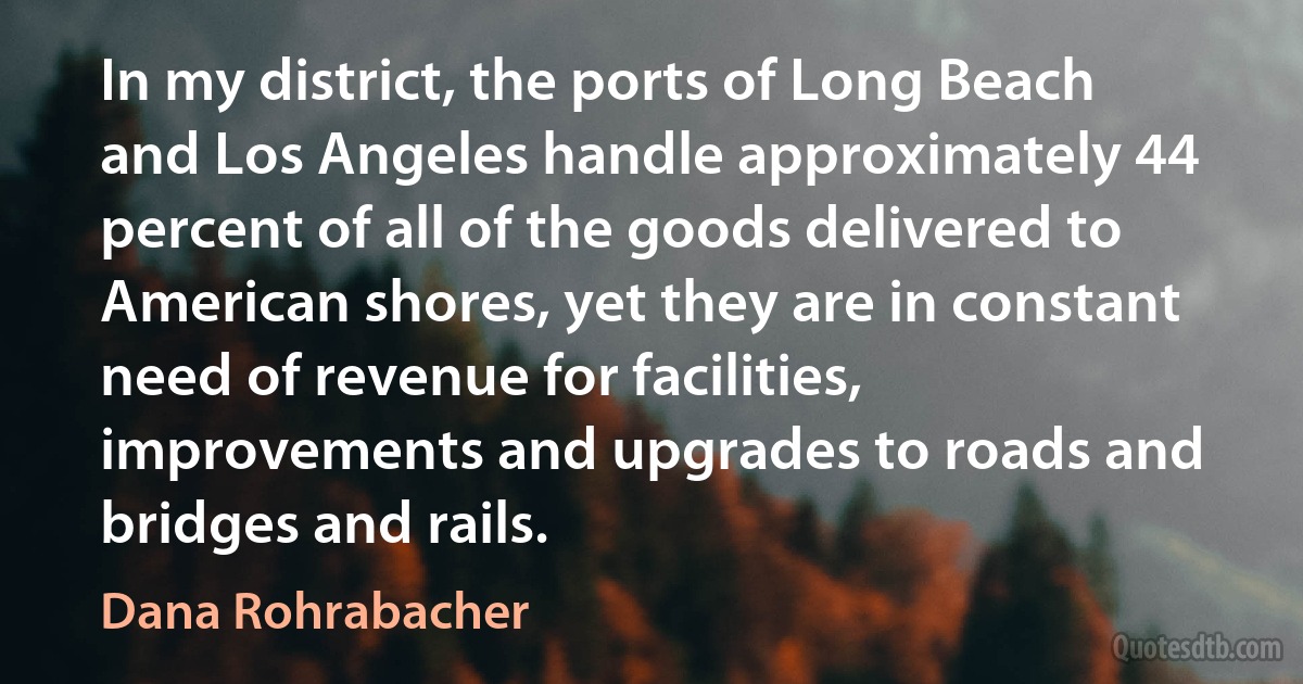 In my district, the ports of Long Beach and Los Angeles handle approximately 44 percent of all of the goods delivered to American shores, yet they are in constant need of revenue for facilities, improvements and upgrades to roads and bridges and rails. (Dana Rohrabacher)