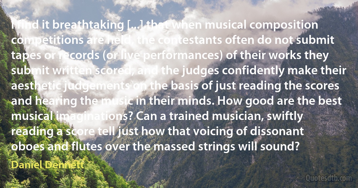 I find it breathtaking [...] that when musical composition competitions are held, the contestants often do not submit tapes or records (or live performances) of their works they submit written scored, and the judges confidently make their aesthetic judgements on the basis of just reading the scores and hearing the music in their minds. How good are the best musical imaginations? Can a trained musician, swiftly reading a score tell just how that voicing of dissonant oboes and flutes over the massed strings will sound? (Daniel Dennett)