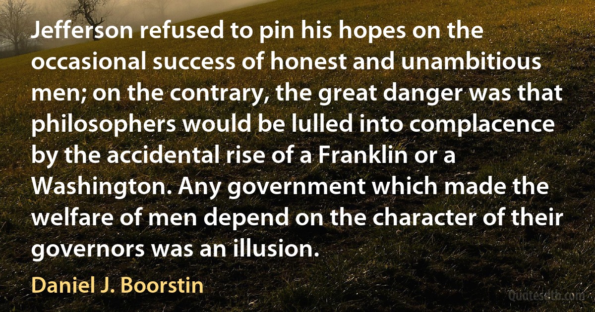 Jefferson refused to pin his hopes on the occasional success of honest and unambitious men; on the contrary, the great danger was that philosophers would be lulled into complacence by the accidental rise of a Franklin or a Washington. Any government which made the welfare of men depend on the character of their governors was an illusion. (Daniel J. Boorstin)