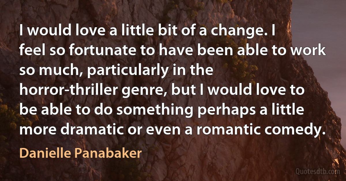 I would love a little bit of a change. I feel so fortunate to have been able to work so much, particularly in the horror-thriller genre, but I would love to be able to do something perhaps a little more dramatic or even a romantic comedy. (Danielle Panabaker)