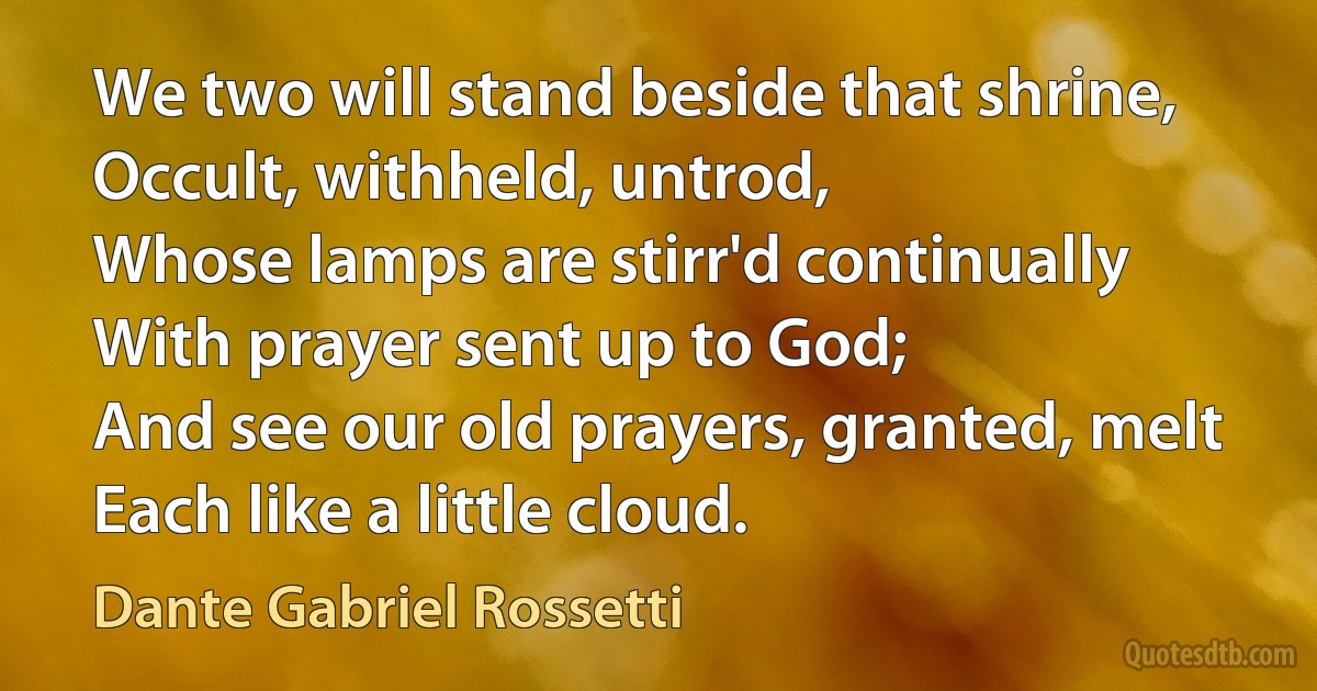 We two will stand beside that shrine,
Occult, withheld, untrod,
Whose lamps are stirr'd continually
With prayer sent up to God;
And see our old prayers, granted, melt
Each like a little cloud. (Dante Gabriel Rossetti)