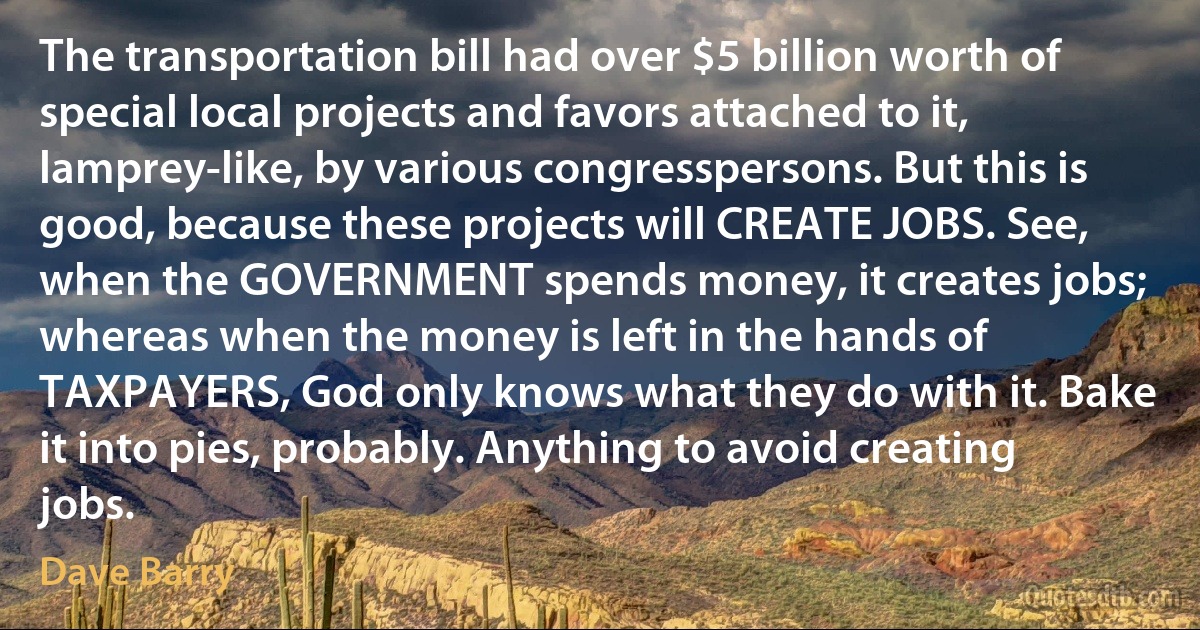 The transportation bill had over $5 billion worth of special local projects and favors attached to it, lamprey-like, by various congresspersons. But this is good, because these projects will CREATE JOBS. See, when the GOVERNMENT spends money, it creates jobs; whereas when the money is left in the hands of TAXPAYERS, God only knows what they do with it. Bake it into pies, probably. Anything to avoid creating jobs. (Dave Barry)