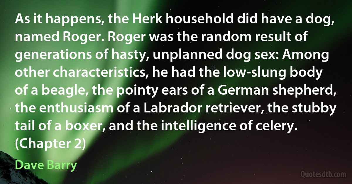 As it happens, the Herk household did have a dog, named Roger. Roger was the random result of generations of hasty, unplanned dog sex: Among other characteristics, he had the low-slung body of a beagle, the pointy ears of a German shepherd, the enthusiasm of a Labrador retriever, the stubby tail of a boxer, and the intelligence of celery. (Chapter 2) (Dave Barry)