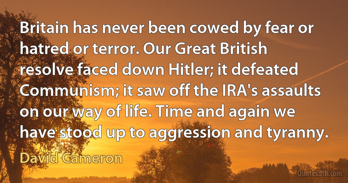 Britain has never been cowed by fear or hatred or terror. Our Great British resolve faced down Hitler; it defeated Communism; it saw off the IRA's assaults on our way of life. Time and again we have stood up to aggression and tyranny. (David Cameron)