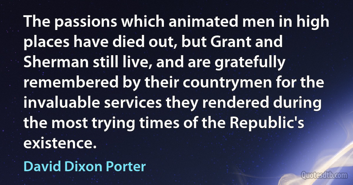 The passions which animated men in high places have died out, but Grant and Sherman still live, and are gratefully remembered by their countrymen for the invaluable services they rendered during the most trying times of the Republic's existence. (David Dixon Porter)