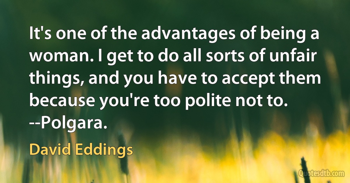 It's one of the advantages of being a woman. I get to do all sorts of unfair things, and you have to accept them because you're too polite not to.
--Polgara. (David Eddings)