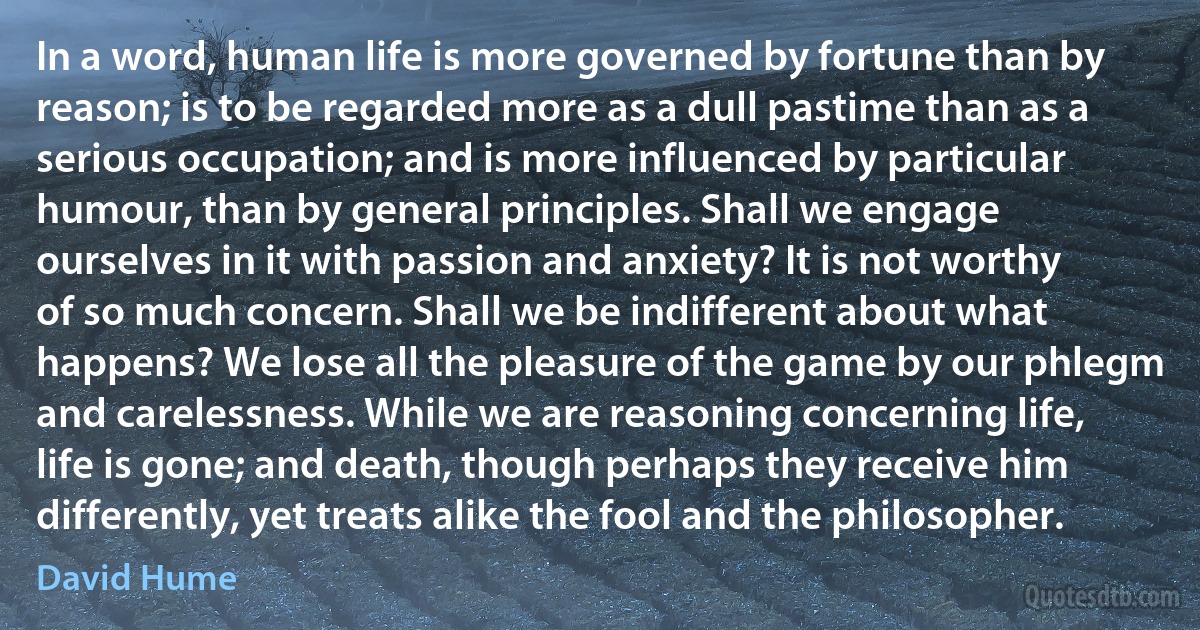 In a word, human life is more governed by fortune than by reason; is to be regarded more as a dull pastime than as a serious occupation; and is more influenced by particular humour, than by general principles. Shall we engage ourselves in it with passion and anxiety? It is not worthy of so much concern. Shall we be indifferent about what happens? We lose all the pleasure of the game by our phlegm and carelessness. While we are reasoning concerning life, life is gone; and death, though perhaps they receive him differently, yet treats alike the fool and the philosopher. (David Hume)