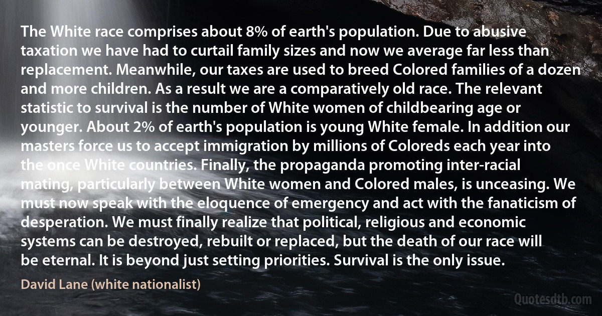 The White race comprises about 8% of earth's population. Due to abusive taxation we have had to curtail family sizes and now we average far less than replacement. Meanwhile, our taxes are used to breed Colored families of a dozen and more children. As a result we are a comparatively old race. The relevant statistic to survival is the number of White women of childbearing age or younger. About 2% of earth's population is young White female. In addition our masters force us to accept immigration by millions of Coloreds each year into the once White countries. Finally, the propaganda promoting inter-racial mating, particularly between White women and Colored males, is unceasing. We must now speak with the eloquence of emergency and act with the fanaticism of desperation. We must finally realize that political, religious and economic systems can be destroyed, rebuilt or replaced, but the death of our race will be eternal. It is beyond just setting priorities. Survival is the only issue. (David Lane (white nationalist))