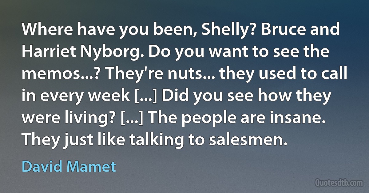 Where have you been, Shelly? Bruce and Harriet Nyborg. Do you want to see the memos...? They're nuts... they used to call in every week [...] Did you see how they were living? [...] The people are insane. They just like talking to salesmen. (David Mamet)