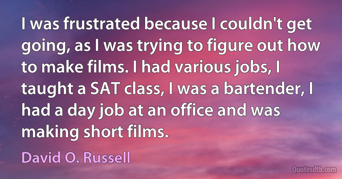 I was frustrated because I couldn't get going, as I was trying to figure out how to make films. I had various jobs, I taught a SAT class, I was a bartender, I had a day job at an office and was making short films. (David O. Russell)