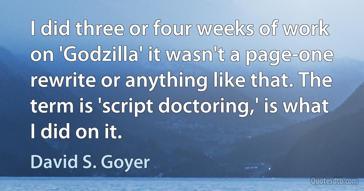 I did three or four weeks of work on 'Godzilla' it wasn't a page-one rewrite or anything like that. The term is 'script doctoring,' is what I did on it. (David S. Goyer)